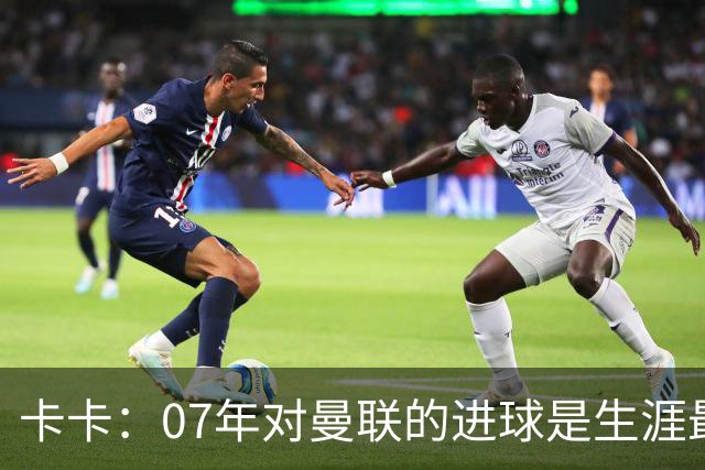 卡卡：07年对曼联的进球是生涯最美好时刻之一，马尔蒂尼就像父亲